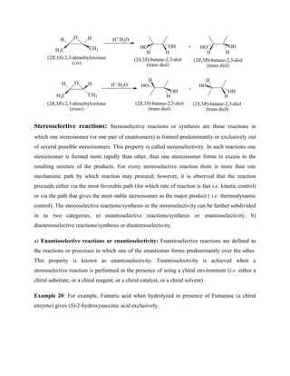 O
H3C CH3
H
H
(2R,3S)-2,3-dimethyloxirane
(cis)
O
H3C CH3
H
H
(2R,3R)-2,3-dimethyloxirane
(trans)
H+
/H2O
H+
/H2O
H H
H
H
OH
HO
OH
HO
(2R,3S)-butane-2,3-diol
(trans diol)
(2S,3S)-butane-2,3-diol
(trans diol)
H H
OH
HO
H
H
OH
HO
+
+
(2S,3R)-butane-2,3-diol
(trans diol)
(2R,3R)-butane-2,3-diol
(trans diol)
Stereoselective reactions: Stereoselective reactions or synthesis are those reactions in
which one stereoisomer (or one pair of enantiomers) is formed predominantly or exclusively out
of several possible stereoisomers. This property is called stereoselectivity. In such reactions one
stereoisomer is formed more rapidly than other, thus one stereoisomer forms in excess in the
resulting mixture of the products. For every stereoselective reaction there is more than one
mechanistic path by which reaction may proceed; however, it is observed that the reaction
proceeds either via the most favorable path (for which rate of reaction is fast i.e. kinetic control)
or via the path that gives the most stable stereoisomer as the major product ( i.e. thermodynamic
control). The stereoselective reactions/synthesis or the stereoselectivity can be further subdivided
in to two categories, a) enantioselective reactions/synthesis or enantioselectivity, b)
diastereoselective reactions/synthesis or diastereoselectivity.
a) Enantioselective reactions or enantioselectivity: Enantioselective reactions are defined as
the reactions or processes in which one of the enantiomer forms predominantly over the other.
This property is known as enantioselectivity. Enantioselectivity is achieved when a
stereoselective reaction is performed in the presence of using a chiral environment (i.e. either a
chiral substrate, or a chiral reagent, or a chiral catalyst, or a chiral solvent).
Example 20: For example, Fumaric acid when hydrolyzed in presence of Fumarase (a chiral
enzyme) gives (S)-2-hydroxysuccinic acid exclusively.
 