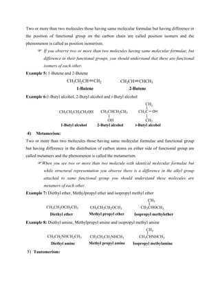 Two or more than two molecules those having same molecular formulae but having difference in
the position of functional group on the carbon chain are called position isomers and the
phenomenon is called as position isomerism.
If you observe two or more than two molecules having same molecular formulae, but
difference in their functional groups, you should understand that these are functional
isomers of each other.
Example 5: 1-Butene and 2-Butene
CH3CH2CH CH2 CH3CH CHCH3
1-Butene 2-Butene
Example 6:1-Butyl alcohol, 2-Butyl alcohol and t-Butyl alcohol
CH3CH2CH2CH2OH CH3CHCH2CH3
OH
CH3C
CH3
CH3
OH
1-Butyl alcohol 2-Butyl alcohol t-Butyl alcohol
4) Metamerism:
Two or more than two molecules those having same molecular formulae and functional group
but having difference in the distribution of carbon atoms on either side of functional group are
called metamers and the phenomenon is called the metamerism.
When you see two or more than two molecule with identical molecular formulae but
while structural representation you observe there is a difference in the alkyl group
attached to same functional group you should understand these molecules are
metamers of each other.
Example 7: Diethyl ether, Methylpropyl ether and isopropyl methyl ether
CH3CH2OCH2CH3
Diethyl ether
CH3CH2CH2OCH3
Methyl propyl ether
CH3CHOCH3
CH3
Isopropyl methylether
Example 8: Diethyl amine, Methylpropyl amine and isopropyl methyl amine
CH3CH2NHCH2CH3
Diethyl amine
CH3CH2CH2NHCH3
Methyl propyl amine
CH3CHNHCH3
CH3
Isopropyl methylamine
5) Tautomerism:
 