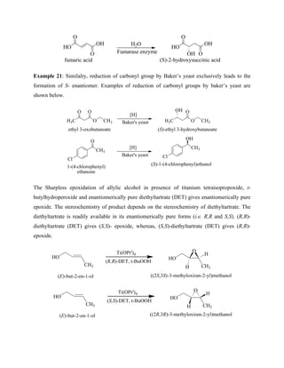 O
OH
O
HO
fumaric acid
H2O
Fumarase enzyme
O
HO
O
OH
OH
(S)-2-hydroxysuccinic acid
Example 21: Similalry, reduction of carbonyl group by Baker’s yeast exclusively leads to the
formation of S- enantiomer. Examples of reduction of carbonyl groups by baker’s yeast are
shown below.
H3C
O O
O CH3
[H]
Baker's yeast H3C
OH O
O CH3
ethyl 3-oxobutanoate (S)-ethyl 3-hydroxybutanoate
O
CH3
Cl
[H]
Baker's yeast
OH
CH3
Cl
(S)-1-(4-chlorophenyl)ethanol
1-(4-chlorophenyl)
ethanone
The Sharpless epoxidation of allylic alcohol in presence of titanium tetraisopropoxide, t-
butylhydroperoxide and enantiomerically pure diethyltartrate (DET) gives enantiomerically pure
epoxide. The stereochemistry of product depends on the stereochemistry of diethyltartrate. The
diethyltartrate is readily available in its enantiomerically pure forms (i.e. R,R and S,S). (R,R)-
diethyltartrate (DET) gives (S,S)- epoxide, whereas, (S,S)-diethyltartrate (DET) gives (R,R)-
epoxide.
HO
CH3
HO
CH3
O
H
H
Ti(OPri
)4
(R,R)-DET, t-BuOOH
((2S,3S)-3-methyloxiran-2-yl)methanol
(E)-but-2-en-1-ol
HO
CH3
HO
CH3
O
H
H
Ti(OPri
)4
(S,S)-DET, t-BuOOH
(E)-but-2-en-1-ol ((2R,3R)-3-methyloxiran-2-yl)methanol
 