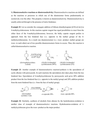 b) Diastereoselective reactions or diastereoselectivity: Diastereoselective reactions are defined
as the reactions or processes in which one of the diastereomer forms predominantly or
exclusively over the other. This property is known as diastereoselectivity. Diastereoselectivity is
usually achieved through in the presence of steric hindrance.
Example 22: Let us consider the conjugate addition of lithium dimethylcuprate [(CH3)2CuLi] to
4-methylcyclohexenone. In this reaction cuprate reagent has equal possibilities to react from the
either faces of the 4-methylcyclohexenone; however, the bulky cuprate reagent prefers to
approach from the less hindered face (i.e. opposite to the methyl group) of the 4-
methylcyclohexenone. As a result one diastereoisomer (i.e. trans- product: methyl groups are
trans- to each other) out of two possible diastereoisomers forms in excess. Thus, this reaction is
called diastereoselective reaction.
O
CH3
(i) (CH3)2CuLi
(ii) H /H2O
O
CH3
O
CH3
(S)-4-methylcyclohex-
2-enone
CH3 CH3
(3S,4S)-3,4-dimethyl
cyclohexanone (98%)
(3R,4S)-3,4-dimethyl
cyclohexanone (2%)
+
Example 23: Another example of diastereoselective reaction/synthesis is the epoxidation of
cyclic alkenes with peroxyacids. In such reactions the epoxidation also takes place from the less
hindered face. Epoxidation of 4-methylcyclohexene by peroxyacetic acid gives 80% addition
product from the less hindered face (i.e. opposite to the methyl group) and 20% addition product
from the more hindered face (i.e. from the face of methyl group).
CH3COOOH
+
H3C
H O O
H3C H3C
H H
(S)-4-methyl
cyclohex-1-ene
cis-epoxide 20% trans- epoxide 80%
Example 24: Similarly, synthesis of alcohols from alkenes by the hydroboration-oxidation is
another class of example of diastereoselective reactions. Hydroboration-oxidation of 1-
methylcyclohexene gives the trans- product as the major product.
 