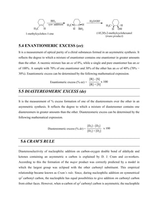 H3C H
BH3
syn- addition H3C H H3C H
H OH
H BH2
1-methylcyclohex-1-ene (1R,2R)-2-methylcyclohexanol
(trans product)
H2O/OH-
5.4 ENANTIOMERIC EXCESS (ee):
It is a measurement of optical purity of a chiral substances formed in an asymmetric synthesis. It
reflects the degree to which a mixture of enantiomer contains one enantiomer in greater amounts
than the other. A racemic mixture has an ee of 0%, while a single and pure enantiomer has an ee
of 100%. A sample with 70% of one enantiomer and 30% of the other has an ee of 40% (70% −
30%). Enantiomeric excess can be determined by the following mathematical expression.
Enantiomeric excess (% ee) =
[R] - [S]
[R] + [S]
x 100
5.5 DIASTEREOMERIC EXCESS (de)
It is the measurement of % excess formation of one of the diastereomers over the other in an
asymmetric synthesis. It reflects the degree to which a mixture of diastereomer contains one
diastereomers in greater amounts than the other. Diastereomeric excess can be determined by the
following mathematical expression.
Diastereomeric excess (% de) =
[D1] - [D2]
[D1] + [D2]
x 100
5.6 CRAM’S RULE
Diastereoselectivity of nucleophilic addition on carbon-oxygen double bond of aldehyde and
ketones containing an asymmetric α carbon is explained by D. J. Cram and co-workers.
According to this the formation of the major product was correctly predicted by a model in
which the largest group was eclipsed with the other carbonyl substituent. This empirical
relationship became known as Cram’s rule. Since, during nucleophilic addition on symmetrical
sp2
carbonyl carbon, the nucleophile has equal possibilities to give addition on carbonyl carbon
from either faces. However, when α-carbon of sp2
carbonyl carbon is asymmetric, the nucleophile
 