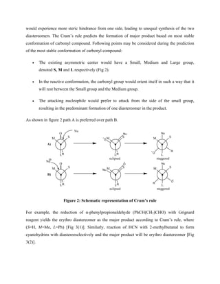 would experience more steric hindrance from one side, leading to unequal synthesis of the two
diastereomers. The Cram’s rule predicts the formation of major product based on most stable
conformation of carbonyl compound. Following points may be considered during the prediction
of the most stable conformation of carbonyl compound:
• The existing asymmetric center would have a Small, Medium and Large group,
denoted S, M and L respectively (Fig 2).
• In the reactive conformation, the carbonyl group would orient itself in such a way that it
will rest between the Small group and the Medium group.
• The attacking nucleophile would prefer to attack from the side of the small group,
resulting in the predominant formation of one diastereomer in the product.
As shown in figure 2 path A is preferred over path B.
S
L
M
O
R
S
L
M
R
S
L
M
Nu
Nu
O
Nu
R
O
eclipsed staggered
S
L
M
O
R
S
L
M
R
S
L
M
Nu
Nu
Nu
O
O
R
eclipsed staggered
A)
B)
Figure 2: Schematic representation of Cram’s rule
For example, the reduction of α-phenylpropionaldehyde (PhCH(CH3)CHO) with Grignard
reagent yields the erythro diastereomer as the major product according to Cram’s rule, where
(S=H, M=Me, L=Ph) [Fig 3(1)]. Similarly, reaction of HCN with 2-methylbutanal to form
cyanohydrins with diastereoselectively and the major product will be erythro diastereomer [Fig
3(2)].
 