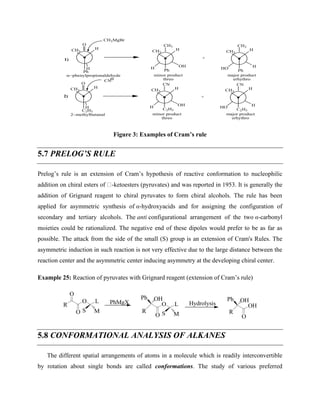 H
C2H5
CH3
O
H
H
C2H5
CH3
CN
H
HO
H
C2H5
CH3
CN
OH
H
+
CN
H
Ph
CH3
O
H
H
Ph
CH3
CH3
H
HO
H
Ph
CH3
CH3
OH
H
+
minor product
threo
major product
erhythro
−phenylpropionaldehyde
−methylbutanal minor product
threo
major product
erhythro
1)
2)
CH3MgBr
Figure 3: Examples of Cram’s rule
5.7 PRELOG’S RULE
Prelog’s rule is an extension of Cram’s hypothesis of reactive conformation to nucleophilic
addition on chiral esters of -ketoesters (pyruvates) and was reported in 1953. It is generally the
addition of Grignard reagent to chiral pyruvates to form chiral alcohols. The rule has been
applied for asymmetric synthesis of α-hydroxyacids and for assigning the configuration of
secondary and tertiary alcohols. The anti configurational arrangement of the two α-carbonyl
moieties could be rationalized. The negative end of these dipoles would prefer to be as far as
possible. The attack from the side of the small (S) group is an extension of Cram's Rules. The
asymmetric induction in such reaction is not very effective due to the large distance between the
reaction center and the asymmetric center inducing asymmetry at the developing chiral center.
Example 25: Reaction of pyruvates with Grignard reagent (extension of Cram’s rule)
R
O
O
O
L
S M
PhMgX
R
Ph
O
O
L
S M
OH
Hydrolysis
R
Ph
OH
O
OH
5.8 CONFORMATIONAL ANALYSIS OF ALKANES
The different spatial arrangements of atoms in a molecule which is readily interconvertible
by rotation about single bonds are called conformations. The study of various preferred
 