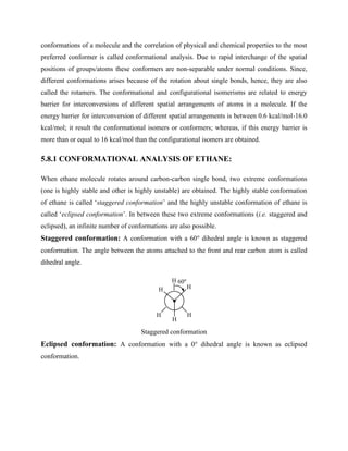 conformations of a molecule and the correlation of physical and chemical properties to the most
preferred conformer is called conformational analysis. Due to rapid interchange of the spatial
positions of groups/atoms these conformers are non-separable under normal conditions. Since,
different conformations arises because of the rotation about single bonds, hence, they are also
called the rotamers. The conformational and configurational isomerisms are related to energy
barrier for interconversions of different spatial arrangements of atoms in a molecule. If the
energy barrier for interconversion of different spatial arrangements is between 0.6 kcal/mol-16.0
kcal/mol; it result the conformational isomers or conformers; whereas, if this energy barrier is
more than or equal to 16 kcal/mol than the configurational isomers are obtained.
5.8.1 CONFORMATIONAL ANALYSIS OF ETHANE:
When ethane molecule rotates around carbon-carbon single bond, two extreme conformations
(one is highly stable and other is highly unstable) are obtained. The highly stable conformation
of ethane is called ‘staggered conformation’ and the highly unstable conformation of ethane is
called ‘eclipsed conformation’. In between these two extreme conformations (i.e. staggered and
eclipsed), an infinite number of conformations are also possible.
Staggered conformation: A conformation with a 60° dihedral angle is known as staggered
conformation. The angle between the atoms attached to the front and rear carbon atom is called
dihedral angle.
H
H
H
H
H
H 60o
Staggered conformation
Eclipsed conformation: A conformation with a 0° dihedral angle is known as eclipsed
conformation.
 