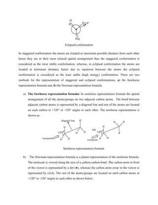 H
H
H H
H
H
0o
Eclipsed conformation
In staggered conformation the atoms are located at maximum possible distance from each other
hence they are in their most relaxed spatial arrangement thus the staggered conformation is
considered as the most stable conformation; whereas, in eclipsed conformation the atoms are
located at minimum distance, hence due to repulsion between the atoms the eclipsed
conformation is considered as the least stable (high energy) conformation. There are two
methods for the representation of staggered and eclipsed conformations, a) the Sawhorse
representation formula and, b) the Newman representation formula.
a) The Sawhorse representation formula: In sawhorse representation formula the spatial
arrangement of all the atoms/groups on two adjacent carbon atoms. The bond between
adjacent carbon atoms is represented by a diagonal line and rest of the atoms are located
on each carbon at +120° or -120° angles to each other. The sawhorse representation is
shown as:
H
H H
H
H
H
H
H H
H
H
H
OR
diagonal line
120o
viewpoint
120o
viewpoint
Sawhorse representation formula
b) The Newman representation formula is a planar representation of the sawhorse formula.
The molecule is viewed along the axis of a carbon-carbon bond. The carbon atom in front
of the viewer is represented by a dot (●), whereas the carbon atom away to the viewer is
represented by circle. The rest of the atoms/groups are located on each carbon atoms at
+120° or -120° angles to each other as shown below:
 