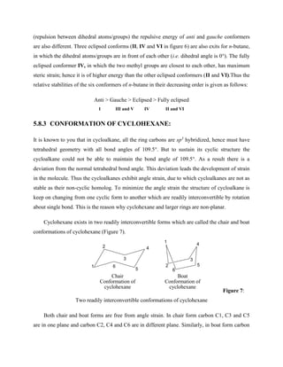(repulsion between dihedral atoms/groups) the repulsive energy of anti and gauche conformers
are also different. Three eclipsed conforms (II, IV and VI in figure 6) are also exits for n-butane,
in which the dihedral atoms/groups are in front of each other (i.e. dihedral angle is 0°). The fully
eclipsed conformer IV, in which the two methyl groups are closest to each other, has maximum
steric strain; hence it is of higher energy than the other eclipsed conformers (II and VI).Thus the
relative stabilities of the six conformers of n-butane in their decreasing order is given as follows:
Anti > Gauche > Eclipsed > Fully eclipsed
I III and V IV II and VI
5.8.3 CONFORMATION OF CYCLOHEXANE:
It is known to you that in cycloalkane, all the ring carbons are sp3
hybridized, hence must have
tetrahedral geometry with all bond angles of 109.5°. But to sustain its cyclic structure the
cycloalkane could not be able to maintain the bond angle of 109.5°. As a result there is a
deviation from the normal tetrahedral bond angle. This deviation leads the development of strain
in the molecule. Thus the cycloalkanes exhibit angle strain, due to which cycloalkanes are not as
stable as their non-cyclic homolog. To minimize the angle strain the structure of cycloalkane is
keep on changing from one cyclic form to another which are readily interconvertible by rotation
about single bond. This is the reason why cyclohexane and larger rings are non-planar.
Cyclohexane exists in two readily interconvertible forms which are called the chair and boat
conformations of cyclohexane (Figure 7).
Figure 7:
Two readily interconvertible conformations of cyclohexane
Both chair and boat forms are free from angle strain. In chair form carbon C1, C3 and C5
are in one plane and carbon C2, C4 and C6 are in different plane. Similarly, in boat form carbon
Chair
Conformation of
cyclohexane
Boat
Conformation of
cyclohexane
1
2
3
4
5
6
1
2
3
4
5
6
 