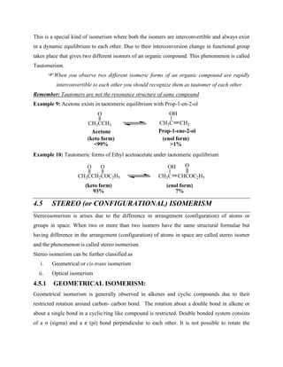 This is a special kind of isomerism where both the isomers are interconvertible and always exist
in a dynamic equilibrium to each other. Due to their interconversion change in functional group
takes place that gives two different isomers of an organic compound. This phenomenon is called
Tautomerism.
When you observe two different isomeric forms of an organic compound are rapidly
interconvertible to each other you should recognize them as tautomer of each other.
Remember: Tautomers are not the resonance structure of same compound
Example 9: Acetone exists in taotomeric equilibrium with Prop-1-en-2-ol
CH3CCH3
O
CH3C
OH
CH2
Acetone Prop-1-ene-2-ol
(keto form)
<99%
(enol form)
>1%
Example 10: Tautomeric forms of Ethyl acetoacetate under taotomeric equilibrium
CH3CCH2COC2H5
O O
CH3C
OH
CHCOC2H5
O
(keto form)
93%
(enol form)
7%
4.5 STEREO (or CONFIGURATIONAL) ISOMERISM
Stereoisomerism is arises due to the difference in arrangement (configuration) of atoms or
groups in space. When two or more than two isomers have the same structural formulae but
having difference in the arrangement (configuration) of atoms in space are called stereo isomer
and the phenomenon is called stereo isomerism.
Stereo isomerism can be further classified as
i. Geometrical or cis-trans isomerism
ii. Optical isomerism
4.5.1 GEOMETRICAL ISOMERISM:
Geometrical isomerism is generally observed in alkenes and cyclic compounds due to their
restricted rotation around carbon- carbon bond. The rotation about a double bond in alkene or
about a single bond in a cyclic/ring like compound is restricted. Double bonded system consists
of a σ (sigma) and a π (pi) bond perpendicular to each other. It is not possible to rotate the
 