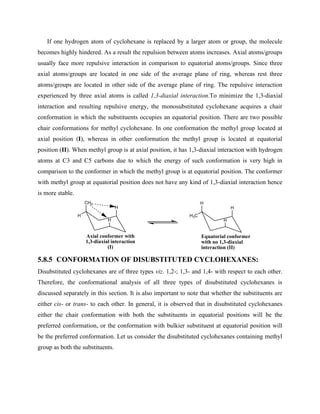 If one hydrogen atom of cyclohexane is replaced by a larger atom or group, the molecule
becomes highly hindered. As a result the repulsion between atoms increases. Axial atoms/groups
usually face more repulsive interaction in comparison to equatorial atoms/groups. Since three
axial atoms/groups are located in one side of the average plane of ring, whereas rest three
atoms/groups are located in other side of the average plane of ring. The repulsive interaction
experienced by three axial atoms is called 1,3-diaxial interaction.To minimize the 1,3-diaxial
interaction and resulting repulsive energy, the monosubstituted cyclohexane acquires a chair
conformation in which the substituents occupies an equatorial position. There are two possible
chair conformations for methyl cyclohexane. In one conformation the methyl group located at
axial position (I), whereas in other conformation the methyl group is located at equatorial
position (II). When methyl group is at axial position, it has 1,3-diaxial interaction with hydrogen
atoms at C3 and C5 carbons due to which the energy of such conformation is very high in
comparison to the conformer in which the methyl group is at equatorial position. The conformer
with methyl group at equatorial position does not have any kind of 1,3-diaxial interaction hence
is more stable.
CH3
H
H
Axial conformer with
1,3-diaxial interaction
(I)
H
H
H
Equatorial conformer
with no 1,3-diaxial
interaction (II)
H3C
H
5.8.5 CONFORMATION OF DISUBSTITUTED CYCLOHEXANES:
Disubstituted cyclohexanes are of three types viz. 1,2-; 1,3- and 1,4- with respect to each other.
Therefore, the conformational analysis of all three types of disubstituted cyclohexanes is
discussed separately in this section. It is also important to note that whether the substituents are
either cis- or trans- to each other. In general, it is observed that in disubstituted cyclohexanes
either the chair conformation with both the substituents in equatorial positions will be the
preferred conformation, or the conformation with bulkier substituent at equatorial position will
be the preferred conformation. Let us consider the disubstituted cyclohexanes containing methyl
group as both the substituents.
 