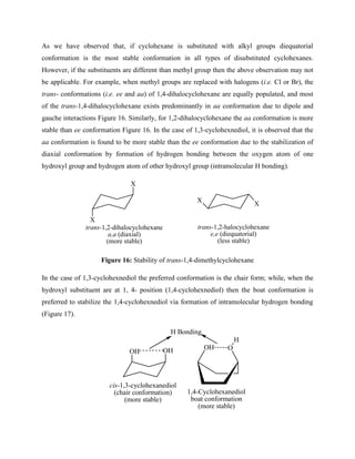 As we have observed that, if cyclohexane is substituted with alkyl groups diequatorial
conformation is the most stable conformation in all types of disubstituted cyclohexanes.
However, if the substituents are different than methyl group then the above observation may not
be applicable. For example, when methyl groups are replaced with halogens (i.e. Cl or Br), the
trans- conformations (i.e. ee and aa) of 1,4-dihalocyclohexane are equally populated, and most
of the trans-1,4-dihalocyclohexane exists predominantly in aa conformation due to dipole and
gauche interactions Figure 16. Similarly, for 1,2-dihalocyclohexane the aa conformation is more
stable than ee conformation Figure 16. In the case of 1,3-cyclohexnediol, it is observed that the
aa conformation is found to be more stable than the ee conformation due to the stabilization of
diaxial conformation by formation of hydrogen bonding between the oxygen atom of one
hydroxyl group and hydrogen atom of other hydroxyl group (intramolecular H bonding).
X
X
X
X
trans-1,2-dihalocyclohexane
a,a (diaxial)
(more stable)
trans-1,2-halocyclohexane
e,e (diequatorial)
(less stable)
Figure 16: Stability of trans-1,4-dimethylcyclohexane
In the case of 1,3-cyclohexnediol the preferred conformation is the chair form; while, when the
hydroxyl substituent are at 1, 4- position (1,4-cyclohexnediol) then the boat conformation is
preferred to stabilize the 1,4-cyclohexnediol via formation of intramolecular hydrogen bonding
(Figure 17).
OH
OH
H Bonding
cis-1,3-cyclohexanediol
(chair conformation)
(more stable)
OH O
H
1,4-Cyclohexanediol
boat conformation
(more stable)
 
