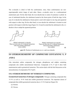 The cis-decalin is chiral in both the conformation, since, these conformations are non-
superimposable mirror image of each other. Hence, cis-decalin exists in a conformational
enantiomeric pair. On the other hand, the trans-decalin due to center of symmetry is achiral. In
case of substituted decalins, the substituent located at the fusion point of both the rings. In the
case of cis-decalin the substituent at fusion point is axial with respect to one ring and equatorial
with respect to other ring. On the other hand, in trans-decalin the substituent is located at axial
position with respect to both the rings (Figure 21). It must be noted that the substituent to the cis-
decalin is free to adopt the equatorial position.
Methyl substituted trans-decalin
There are four sets of 1,3-diaxial interaction
with axial methyl substituent
(less stable)
Methyl substituted cis-decalin
There are twor sets of 1,3-diaxial interaction
with axial methyl substituent
(more stable)
CH3 CH3
H
H H
H
H
H
Fi
gure 21: Position of substituents on cis- and trans-decalin
5.9 STEREOCHEMISTRY OF COMPOUNDS CONTAINING N, P
AND S.
Like tetravalent carbon compounds, the nitrogen, phosphorous and sulphur containing
compounds also exhibit stereochemical behaviour. Compounds of N, P and S show both
enantiomerism and/or geometrical isomerism. This section deals with the brief discussion on the
stereochemistry of compounds of N, P and S.
5.9.1 STEREOCHEMISTRY OF NITROGEN COMPOUNDS:
Geometrical isomerism of nitrogen compounds: Nitrogen containing compounds like
>C=N- as well as –N=N- bond also exhibit geometrical isomerism. The important classes of
compounds that exhibit geometrical isomerism due to >C=N- bond are (Figure 22):
(e) Oximes
(f) Nitrones
 