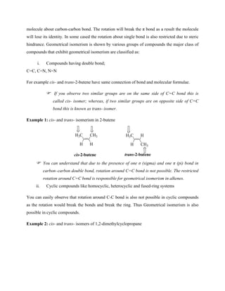 molecule about carbon-carbon bond. The rotation will break the π bond as a result the molecule
will lose its identity. In some cased the rotation about single bond is also restricted due to steric
hindrance. Geometrical isomerism is shown by various groups of compounds the major class of
compounds that exhibit geometrical isomerism are classified as:
i. Compounds having double bond;
C=C, C=N, N=N
For example cis- and trans-2-butene have same connection of bond and molecular formulae.
If you observe two similar groups are on the same side of C=C bond this is
called cis- isomer; whereas, if two similar groups are on opposite side of C=C
bond this is known as trans- isomer.
Example 1: cis- and trans- isomerism in 2-butene
CH3
H3C
cis-2-butene
H
H
H
H3C
CH3
H
trans-2-butene
You can understand that due to the presence of one σ (sigma) and one π (pi) bond in
carbon–carbon double bond, rotation around C=C bond is not possible. The restricted
rotation around C=C bond is responsible for geometrical isomerism in alkenes.
ii. Cyclic compounds like homocyclic, heterocyclic and fused-ring systems
You can easily observe that rotation around C-C bond is also not possible in cyclic compounds
as the rotation would break the bonds and break the ring. Thus Geometrical isomerism is also
possible in cyclic compounds.
Example 2: cis- and trans- isomers of 1,2-dimethylcyclopropane
 