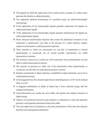 ❖ The property by which the replacement of two similar atoms or groups of a carbon center
generates the chirality is called prochirality.
❖ Two apparently identical atoms/groups of a prochiral centre are called homomorphic
atoms/groups.
❖ If the replacement of two homomorphic ligands generates enantiomers the ligands are
called enantiotopic ligands.
❖ If the replacement of two homomorphic ligands generates diastereomers the ligands are
called diastereotopic ligands.
❖ Stereo chemical transformation (reaction) that results the preferential formation of one
enantiomer or diastereomer over other in the presence of a chiral substrate, reagent,
catalyst or environment is called asymmetric induction.
❖ Those reactions in which one stereoisomer (or one pair of enantiomers) is formed
predominantly or exclusively out of several possible stereoisomers are called
stereoselective reactions.
❖ The reactions or processes in which one of the enantiomer forms predominantly over the
other is called enantioselective reaction.
❖ The reactions or processes in which one of the diastereomer forms predominantly or
exclusively over the other are called diastereoselective reaction.
❖ Rotation around bonds in alkane structures, exemplified in ethane and butane, gives rise to
conformational isomers.
❖ In the staggered form, the torsional angle between attached groups is at 60o
. In the eclipsed
form, it is at 0o
.
❖ A staggered conformation of ethane or butane has a lower rotational energy than the
eclipsed conformation.
❖ Anti-conformations are usually the more stable with gauche and eclipsed structures of
higher energy.
❖ Analysis of cyclohexane derivatives pays attention to substituents in axial and equatorial
positions, with equatorial substituents being more stable.
❖ The most stable form of cyclohexane is the chair conformation. In this form, the molecule
has both axial and equatorial substituents.
 