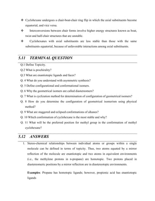 ❖ Cyclohexane undergoes a chair-boat-chair ring flip in which the axial substituents become
equatorial, and vice versa.
❖ Interconversions between chair forms involve higher energy structures known as boat,
twist and half-chair structures that are unstable.
❖ Cyclohexanes with axial substituents are less stable than those with the same
substituents equatorial, because of unfavorable interactions among axial substituents.
5.11 TERMINAL QUESTION
Q.1 Define Topicity.
Q.2 What is prochirality?
Q.3 What are enantiotopic ligands and faces?
Q. 4 What do you understand with asymmetric synthesis?
Q. 5 Define configurational and conformational isomers.
Q. 6 Why the geometrical isomers are called diastereomers?
Q. 7 What is cyclization method for determination of configuration of geometrical isomers?
Q. 8 How do you determine the configuration of geometrical isomerism using physical
method?
Q. 9 What are staggered and eclipsed conformations of alkanes?
Q. 10 Which conformation of cyclohexane is the most stable and why?
Q. 11 What will be the preferred position for methyl group in the conformation of methyl
cyclohexane?
5.12 ANSWERS
1. Stereo-chemical relationships between individual atoms or groups within a single
molecule can be defined in terms of topicity. Thus, two atoms equated by a mirror
reflection of the molecule are enantiotopic and two atoms in equivalent environments
(i.e., the methylene protons in n-propane) are homotopic. Two protons placed in
diastereomeric positions by a mirror reflection are in diastereotopic environments.
Examples: Propane has homotopic ligands; however, propionic acid has enantiotopic
ligands
 