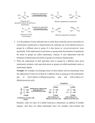 H3C
O
OH
Propionic acid
(prochiral molecule Ha and Hb are
enantiotopic)
Hb
Ha
H3C
O
OH
OH
Ha
H3C
O
OH
Hb
HO
H3C CH3
Hb
Ha
Propane Ha and Hb
are homotopic
H3C CH3
OH
Ha
H3C CH3
Hb
HO
Both the compounds are identical
Both the compounds are enantiomer
simultaneous replacement
of Ha and Hb by OH
simultaneous replacement
of Ha and Hb by OH
2. It is the property of some molecules due to which these molecules can be converted in to
stereoisomers (enantiomers or diastereomers) by replacing one of the identical atoms or
groups by a different atom or group. It is also known as ‘prostereoisomerism’ more
specifically. If the replacement of such atoms or groups leads the formation of enantiomer
the atoms or groups are called enantiotopic; whereas, if such replacement lead the
formation of diastereomers the atoms or groups are termed as diastereotopic.
3. When the replacement of each equivalent atom or groups by a different atom given
enantiomeric products, such equivalent atoms or groups are called enantiotopic atoms or
enantiotopic ligands.
Example: For example, two hydrogen atoms of meso-tartaric acid are enantiotopic since
the replacement of each one of them by a different atom or group gives the enantiomeric
pair of (2S)-2-chloro-2,3-dihydroxysuccinic acid and (2R)-2-chloro-2,3-
dihydroxysuccinic acid.
COOH
C
C
H OH
OH
H
COOH
simultaneous replacement
hydrogen by Cl
COOH
C
C
Cl OH
H
HO
COOH
COOH
C
C
H OH
OH
Cl
COOH
1
2
Enantiomer
2,3-dihydroxysuccinic acid
(meso)
(2S)-2-chloro-2,3-
dihydroxysuccinic acid
(2R)-2-chloro-2,3-
dihydroxysuccinic acid
Similarly, when two faces of a double bond gives enantiomers on addition of suitable
reagents, such faces are called enantiotopic faces. For example, trans-2-butene and
 