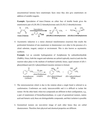 unsymmetrical ketones have enantiotopic faces since they also give enantiomers on
addition of suitable reagents.
Example: Epoxidation of trans-2-butene on either face of double bonds gives the
enantiomeric pair of (2R,3R)-2,3-dimethyloxirane and (2S,3S)-2,3-dimethyloxirane.
C C
H CH3
H3C H
C C
H CH3
H3C H
O
Epoxidation
Cl
O
OOH
trans-2-butene
C C
H CH3
H3C H
O
(2R,3R)-2,3-dimethyloxirane (2S,3S)-2,3-dimethyloxirane
+
4. Asymmetric induction is a stereo chemical transformation (reaction) that results the
preferential formation of one enantiomer or diastereomer over other in the presence of a
chiral substrate, reagent, catalyst or environment. This is also known as asymmetric
synthesis.
Example: Let us consider hydrogenation of Acetphenone by sodiumborohydride
(NaBH4). Since, both the reagent and substrate are achiral (optically inactive) and also the
reaction takes place in the medium of methanol (achiral), hence, equal amount of (R)-1-
phenylethanol and (S)-1-phenylethanol (racemic mixture) is formed.
CH3
O
H2 gas
chiral Ruthenium
complex
CH3
HO H
CH3
HO H
+
(S)-1-phenylethanol
97.5 ee
(R)-1-phenylethanol
2.5 ee
Acetophenone
(Achiral)
5. The stereoisomerism which is due to the rotation about a single bond is referred to as
conformation. Conformers are easily interconvertible and it is difficult to isolate the
isomer. On the other hand, when two compounds are different in their configuration, e.g.,
a pair of enantiomers of bromofluoromethane, or a pair of geometrical isomers, maleic
acid and fumaric acid, these are distinguishable compounds, and their isolation is possible
6. Geometrical isomers are non-mirror image of each other hence they are called
diastereomers. Therefore their physical and chemical properties are different.
 