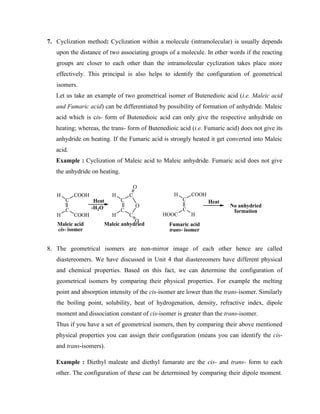 7. Cyclization method: Cyclization within a molecule (intramolecular) is usually depends
upon the distance of two associating groups of a molecule. In other words if the reacting
groups are closer to each other than the intramolecular cyclization takes place more
effectively. This principal is also helps to identify the configuration of geometrical
isomers.
Let us take an example of two geometrical isomer of Butenedioic acid (i.e. Maleic acid
and Fumaric acid) can be differentiated by possibility of formation of anhydride. Maleic
acid which is cis- form of Butenedioic acid can only give the respective anhydride on
heating; whereas, the trans- form of Butenedioic acid (i.e. Fumaric acid) does not give its
anhydride on heating. If the Fumaric acid is strongly heated it get converted into Maleic
acid.
Example : Cyclization of Maleic acid to Maleic anhydride. Fumaric acid does not give
the anhydride on heating.
C
C
COOH
H
H COOH
C
C
COOH
H
HOOC H
Fumaric acid
trans- isomer
Maleic acid
cis- isomer
Heat Heat
-H2O C
C
C
H
H C
O
O
O
No anhydried
formation
Maleic anhydried
8. The geometrical isomers are non-mirror image of each other hence are called
diastereomers. We have discussed in Unit 4 that diastereomers have different physical
and chemical properties. Based on this fact, we can determine the configuration of
geometrical isomers by comparing their physical properties. For example the melting
point and absorption intensity of the cis-isomer are lower than the trans-isomer. Similarly
the boiling point, solubility, heat of hydrogenation, density, refractive index, dipole
moment and dissociation constant of cis-isomer is greater than the trans-isomer.
Thus if you have a set of geometrical isomers, then by comparing their above mentioned
physical properties you can assign their configuration (means you can identify the cis-
and trans-isomers).
Example : Diethyl maleate and diethyl fumarate are the cis- and trans- form to each
other. The configuration of these can be determined by comparing their dipole moment.
 