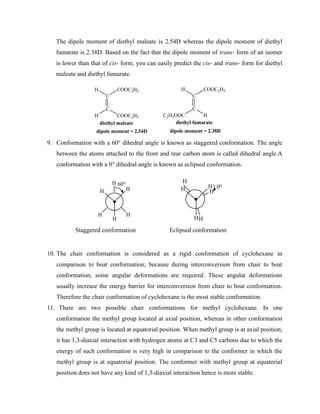 The dipole moment of diethyl maleate is 2.54D whereas the dipole moment of diethyl
fumarate is 2.38D. Based on the fact that the dipole moment of trans- form of an isomer
is lower than that of cis- form, you can easily predict the cis- and trans- form for diethyl
maleate and diethyl fumarate.
C
C
COOC2H5
H
H COOC2H5
C
C
COOC2H5
H
C2H5OOC H
diethyl fumarate
diethyl maleate
dipole moment = 2.54D dipole moment = 2.38D
9. Conformation with a 60° dihedral angle is known as staggered conformation. The angle
between the atoms attached to the front and rear carbon atom is called dihedral angle.A
conformation with a 0° dihedral angle is known as eclipsed conformation.
H
H
H
H
H
H 60o
H
H
H H
H
H
0o
Staggered conformation Eclipsed conformation
10. The chair conformation is considered as a rigid conformation of cyclohexane in
comparison to boat conformation; because during interconversion from chair to boat
conformation, some angular deformations are required. These angular deformations
usually increase the energy barrier for interconversion from chair to boat conformation.
Therefore the chair conformation of cyclohexane is the most stable conformation.
11. There are two possible chair conformations for methyl cyclohexane. In one
conformation the methyl group located at axial position, whereas in other conformation
the methyl group is located at equatorial position. When methyl group is at axial position,
it has 1,3-diaxial interaction with hydrogen atoms at C3 and C5 carbons due to which the
energy of such conformation is very high in comparison to the conformer in which the
methyl group is at equatorial position. The conformer with methyl group at equatorial
position does not have any kind of 1,3-diaxial interaction hence is more stable.
 