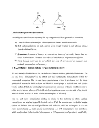 CH3
H
CH3
H
CH3
H
H
CH3
cis trans
Conditions for geometrical isomerism:
Following two conditions are necessary for any compounds to show geometrical isomerism
a) There should be restricted (not allowed) rotation about a bond in a molecule.
b) Both substituent/atoms on each carbon about which rotation is not allowed should
(restricted) be different.
Remember: Geometrical isomers are non-mirror image of each other hence they are
called diastereomers. Therefore their physical and chemical properties are different.
Triple bonded molecules do not exhibit any kind of stereoisomerism because such
molecule shows cylindrical symmetry.
E & Z system of nomenclature for geometrical isomers:
We have already discussed about the cis- and trans- nomenclature of geometrical isomerism. The
cis- and trans- nomenclature is the oldest and most fundamental nomenclature system for
geometrical isomerism. The cis- and trans- nomenclature system is applicable only for those
geometrical isomers in which at least one identical atoms/groups is bonded with each double
bonded carbon. If both the identical groups/atoms are on same side of double bond the isomer is
called as cis- isomer; whereas, if both identical groups/atoms are on opposite side of the double
bond the isomer is called as trans- isomer (see example 1 of this unit).
The cis- and trans- nomenclature method is limited to the molecule in which identical
groups/atoms are attached to double bonded carbon. If all the atoms/groups on double bonded
carbon are different then the configuration of such molecule could not be assigned as cis- and
trans- nomenclature. A more general nomenclature (i.e. E/Z nomenclature) was introduced
which was based on Cahn-Ingold-Prelog system. In E/Z system the configuration is specified by
 