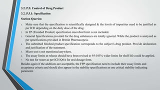 3.2. P.5: Control of Drug Product
3.2. P.5.1: Specification
Section Queries:
1. Make sure that the specification is scientifically designed & the levels of impurities need to be justified as
per ICH depending on the daily dose of the drug.
2. In FP (Finished Product) specification microbial limit is not included.
3. General Specifications provided for the drug substances are totally ignored. While the product is analyzed as
per specifications provided in British Pharmacopeia.
4. The submitted finished product specification corresponds to the subject’s drug product. Provide declaration
and justification of the statement.
5. Micro test is not mentioned anywhere.
6. The assay limits at release should have been revised to 95-105% wider limits for shelf life could be applied.
7. No test for water as per ICH Q6A for oral dosage form.
Besides again if the additions are acceptable, the FPP specification need to include their assay limits and
acceptance criteria and should also appear in the stability specifications as one critical stability indicating
parameter.
 