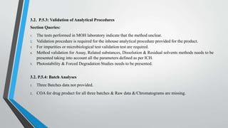 3.2. P.5.3: Validation of Analytical Procedures
Section Queries:
1. The tests performed in MOH laboratory indicate that the method unclear.
2. Validation procedure is required for the inhouse analytical procedure provided for the product.
3. For impurities or microbiological test validation test are required.
4. Method validation for Assay, Related substances, Dissolution & Residual solvents methods needs to be
presented taking into account all the parameters defined as per ICH.
5. Photostability & Forced Degradation Studies needs to be presented.
3.2. P.5.4: Batch Analyses
1. Three Batches data not provided.
2. COA for drug product for all three batches & Raw data &/Chromatograms are missing.
 