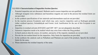 3.2. P.5.5: Characterization of Impurities Section Queries:
1. Potential impurities are not discussed. Methods used to assess impurities are not qualified.
2. Although inorganic toxic substances and hazardous reagents are used in the process but residual limits are
not provided.
3. In the synthesis specifications of raw materials and intermediates used are not provided.
4. In the reaction process Excipients used which may carry reactive impurities such as Hydrogen peroxide
(other oxidized species), formaldehyde and Formic Acid. Justification for the use of this Excipient is not
provided.
5. Impurities in residual solvents (ICH Q3C) and USP <467> are not adequately described.
6. Genotoxic impurities needs to be studied which may arise from within the Drug product.
7. In batch analysis data the source, lot number, and purity of the impurity standards are not provided.
8. Provide the test method detail for the impurities. Only limits for impurities are provided.
9. In the synthesis the catalysts such as Palladium and Platinum are used of the products. Specify the residual
limits for the same.
10. Please determine the residual impurity of the same.
 