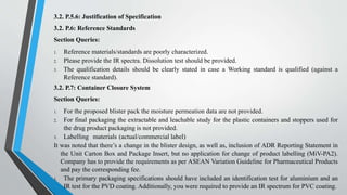 3.2. P.5.6: Justification of Specification
3.2. P.6: Reference Standards
Section Queries:
1. Reference materials/standards are poorly characterized.
2. Please provide the IR spectra. Dissolution test should be provided.
3. The qualification details should be clearly stated in case a Working standard is qualified (against a
Reference standard).
3.2. P.7: Container Closure System
Section Queries:
1. For the proposed blister pack the moisture permeation data are not provided.
2. For final packaging the extractable and leachable study for the plastic containers and stoppers used for
the drug product packaging is not provided.
3. Labelling materials (actual/commercial label)
It was noted that there’s a change in the blister design, as well as, inclusion of ADR Reporting Statement in
the Unit Carton Box and Package Insert, but no application for change of product labelling (MiV-PA2).
Company has to provide the requirements as per ASEAN Variation Guideline for Pharmaceutical Products
and pay the corresponding fee.
1. The primary packaging specifications should have included an identification test for aluminium and an
IR test for the PVD coating. Additionally, you were required to provide an IR spectrum for PVC coating.
 