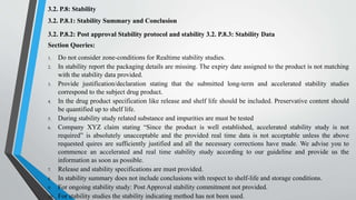 3.2. P.8: Stability
3.2. P.8.1: Stability Summary and Conclusion
3.2. P.8.2: Post approval Stability protocol and stability 3.2. P.8.3: Stability Data
Section Queries:
1. Do not consider zone-conditions for Realtime stability studies.
2. In stability report the packaging details are missing. The expiry date assigned to the product is not matching
with the stability data provided.
3. Provide justification/declaration stating that the submitted long-term and accelerated stability studies
correspond to the subject drug product.
4. In the drug product specification like release and shelf life should be included. Preservative content should
be quantified up to shelf life.
5. During stability study related substance and impurities are must be tested
6. Company XYZ claim stating “Since the product is well established, accelerated stability study is not
required” is absolutely unacceptable and the provided real time data is not acceptable unless the above
requested quires are sufficiently justified and all the necessary corrections have made. We advise you to
commence an accelerated and real time stability study according to our guideline and provide us the
information as soon as possible.
7. Release and stability specifications are must provided.
8. In stability summary does not include conclusions with respect to shelf-life and storage conditions.
9. For ongoing stability study: Post Approval stability commitment not provided.
10. For stability studies the stability indicating method has not been used.
 