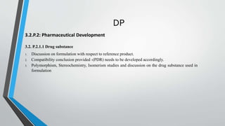 DP
3.2.P.2: Pharmaceutical Development
3.2. P.2.1.1 Drug substance
1. Discussion on formulation with respect to reference product.
2. Compatibility conclusion provided -(PDR) needs to be developed accordingly.
3. Polymorphism, Stereochemistry, Isomerism studies and discussion on the drug substance used in
formulation
 