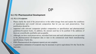 DP
3.2. P.2: Pharmaceutical Development
3.2. P.2.1.2 Excipients
1. Please clarify the need of the preservatives in this tablet dosage form and explain the conditions
of manufacture and overall relevant composition that let you use such preservatives. Your
justification should be .
2. supported with relevant comparator product composition or specification and pharmaceutical
guidelines/Excipient books. In addition, the amount used has to be justified if the additions of
them are scientifically justifiable and acceptable.
3. Although you have used preservatives, microbial limit tests and such information are not provided
in the pharmaceutical development data or later in the commercial scale batch manufacturing
specifications. Clarify this.
4. PDR (Pharmaceutical development reports) are not complete.
5. A quantitative estimation of excipients may be necessary to prove equivalence b/w the Test & the
innovator.
 