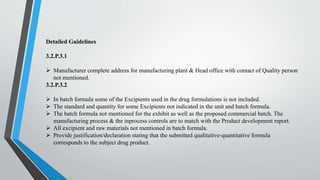 Detailed Guidelines
3.2.P.3.1
 Manufacturer complete address for manufacturing plant & Head office with contact of Quality person
not mentioned.
3.2.P.3.2
 In batch formula some of the Excipients used in the drug formulations is not included.
 The standard and quantity for some Excipients not indicated in the unit and batch formula.
 The batch formula not mentioned for the exhibit as well as the proposed commercial batch. The
manufacturing process & the inprocess controls are to match with the Product development report.
 All excipient and raw materials not mentioned in batch formula.
 Provide justification/declaration stating that the submitted qualitative-quantitative formula
corresponds to the subject drug product.
 