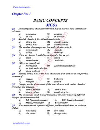 1st
year chemistry notes
www.allonlinefree.com
Chapter No. 1
BASIC CONCEPTS
MCQs
Q.1 Smallest particle of an element which may or may not have independent
existence
(a) a molecule (b) an atom
(c) an ion (d) an electron
Q.2 Swedish chemist J. Berzelius determined the
(a) atomic no. (b) atomic volume
(c) atomic mass (d) atomic density
Q.3 The number of atoms present in a molecule determine its
(a) molecularity (b) basicity
(c) acidity (d) atomicity
Q.4 When an electron is added to a unipositive ion we get
(a) anion (b) cation
(c) neutral atom (d) molecule
Q.5 CO+ is an example of:
(a) free radical (b) cationic molecular ion
(c) an ionic molecular ion
(d) stable molecule
Q.6 Relative atomic mass is the mass of an atom of an element as compared to
the mass of
(a) oxygen (b) hydrogen
(c) nitrogen (d) carbon
Q.7 Isotopes are the sister atoms of the same element with similar chemical
properties and different
(a) atomic number (b) atomic mass
(c) atomic volume (d) atomic structure
Q.8 The instrument which is used to measure the exact masses of different
isotopes of an element called
(a) I.R. Spectrophotometer (b) U.V. Spectrophotometer
(c) Mass Spectrometer (d) Colourimeter
Q.9 Mass spectrometer separates different positive isotopic ions on the basis
of their
(a) mass value (b) m/e value
(c) e/m value (d) change value
www.allonlinefree.com
 