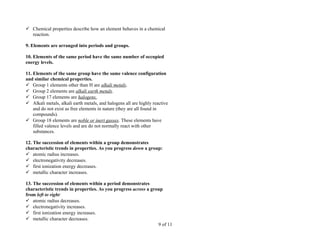  Chemical properties describe how an element behaves in a chemical
  reaction.

9. Elements are arranged into periods and groups.

10. Elements of the same period have the same number of occupied
energy levels.

11. Elements of the same group have the same valence configuration
and similar chemical properties.
 Group 1 elements other than H are alkali metals.
 Group 2 elements are alkali earth metals.
 Group 17 elements are halogens.
 Alkali metals, alkali earth metals, and halogens all are highly reactive
    and do not exist as free elements in nature (they are all found in
    compounds).
 Group 18 elements are noble or inert gasses. These elements have
    filled valence levels and are do not normally react with other
    substances.

12. The succession of elements within a group demonstrates
characteristic trends in properties. As you progress down a group:
 atomic radius increases.
 electronegativity decreases.
 first ionization energy decreases.
 metallic character increases.

13. The succession of elements within a period demonstrates
characteristic trends in properties. As you progress across a group
from left to right:
 atomic radius decreases.
 electronegativity increases.
 first ionization energy increases.
 metallic character decreases.
                                                                 9 of 11
 