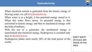 Institute of Aeronautical Engineering
DON’T WRITE
OR PLACE ANY
IMAGE IN THIS
AREA.
.
.
DON’T WRITE
OR PLACE ANY
IMAGE IN THIS
AREA.
.
.
Hydroelectricity
When electrical current is generated from the kinetic energy of
flowing water, we call it hydroelectricity.
When water is at a height, it has potential energy stored in it.
When this water flows down, its potential energy is first
converted to kinetic energy and then to mechanical energy with
the help of turbines.
With the use of a generator, the mechanical energy is
transformed into electrical energy. Hydropower is essential only
next to thermal power.
Hydropower plants meet nearly 20% of the total power of the
world.
 