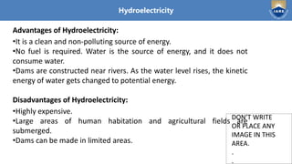 Institute of Aeronautical Engineering
DON’T WRITE
OR PLACE ANY
IMAGE IN THIS
AREA.
.
.
DON’T WRITE
OR PLACE ANY
IMAGE IN THIS
AREA.
.
.
Hydroelectricity
Advantages of Hydroelectricity:
•It is a clean and non-polluting source of energy.
•No fuel is required. Water is the source of energy, and it does not
consume water.
•Dams are constructed near rivers. As the water level rises, the kinetic
energy of water gets changed to potential energy.
Disadvantages of Hydroelectricity:
•Highly expensive.
•Large areas of human habitation and agricultural fields are
submerged.
•Dams can be made in limited areas.
 
