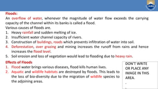 Institute of Aeronautical Engineering
DON’T WRITE
OR PLACE ANY
IMAGE IN THIS
AREA.
.
.
DON’T WRITE
OR PLACE ANY
IMAGE IN THIS
AREA.
.
.
Floods:
An overflow of water, whenever the magnitude of water flow exceeds the carrying
capacity of the channel within its banks is called a flood.
Various causes of floods are.
1. Heavy rainfall and sudden melting of ice.
2. Insufficient water channel capacity of rivers.
3. Construction of buildings, roads which prevents infiltration of water into soil.
4. Deforestation, over grazing and mining increases the runoff from rains and hence
increases the flood level.
5. Soil erosion and loss of vegetation would lead to flooding due to heavy rain.
Effects of Floods
1. Flood water brings various diseases, flood kills human lives.
2. Aquatic and wildlife habitats are destroyed by floods. This leads to
the loss of bio-diversity due to the migration of wildlife species to
the adjoining areas.
 