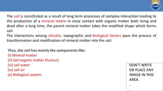 Institute of Aeronautical Engineering
DON’T WRITE
OR PLACE ANY
IMAGE IN THIS
AREA.
.
.
DON’T WRITE
OR PLACE ANY
IMAGE IN THIS
AREA.
.
.
The soil is constituted as a result of long term processes of complex interaction leading to
the production of a mineral matrix in close contact with organic matter both living and
dead after a long time, the parent mineral matter takes the modified shape which forms
soil.
The interactions among climatic, topographic and biological factors pave the process of
transformation and modification of mineral matter into the soil.
Thus, the soil has mainly the components like:
(i) Mineral matter
(ii) Soil organic matter (humus)
(iii) soil water
(iv) soil air
(v) Biological system.
 