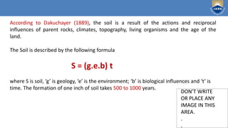 Institute of Aeronautical Engineering
DON’T WRITE
OR PLACE ANY
IMAGE IN THIS
AREA.
.
.
DON’T WRITE
OR PLACE ANY
IMAGE IN THIS
AREA.
.
.
According to Dakuchayer (1889), the soil is a result of the actions and reciprocal
influences of parent rocks, climates, topography, living organisms and the age of the
land.
The Soil is described by the following formula
S = (g.e.b) t
where S is soil, ‘g’ is geology, ‘e’ is the environment; ‘b’ is biological influences and ‘t’ is
time. The formation of one inch of soil takes 500 to 1000 years.
 