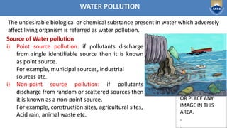 Institute of Aeronautical Engineering
DON’T WRITE
OR PLACE ANY
IMAGE IN THIS
AREA.
.
.
DON’T WRITE
OR PLACE ANY
IMAGE IN THIS
AREA.
.
.
WATER POLLUTION
Source of Water pollution
i) Point source pollution: if pollutants discharge
from single identifiable source then it is known
as point source.
For example, municipal sources, industrial
sources etc.
i) Non-point source pollution: if pollutants
discharge from random or scattered sources then
it is known as a non-point source.
For example, construction sites, agricultural sites,
Acid rain, animal waste etc.
The undesirable biological or chemical substance present in water which adversely
affect living organism is referred as water pollution.
 