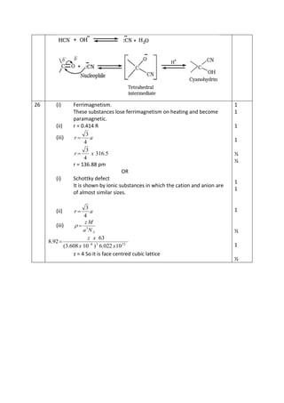 26 (i) Ferrimagnetism.
These substances lose ferrimagnetism on heating and become
paramagnetic.
(ii) r = 0.414 R
(iii) ar
4
3

5.316
4
3
xr 
r = 136.88 pm
OR
(i) Schottky defect
It is shown by ionic substances in which the cation and anion are
of almost similar sizes.
(ii) ar
4
3

(iii)
ANa
Mz
3

2338
10022.6)10608.3(
63
92.8
xx
xz


z = 4 So it is face centred cubic lattice
1
1
1
1
½
½
1
1
1
½
1
½
 