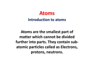 Atoms
Introduction to atoms
Atoms are the smallest part of
matter which cannot be divided
further into parts. They contain sub-
atomic particles called as Electrons,
protons, neutrons.
 