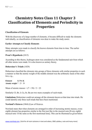 1 | P a g e
www.ncerthelp.com (Visit for all ncert solutions in text and videos, CBSE syllabus, note and many more)
Chemistry Notes Class 11 Chapter 3
Classification of Elements and Periodicity in
Properties
Classification of Elements
With the discovery of a large number of elements, it became difficult to study the elements
individually, so classification of elements was done to make the study easier.
Earlier Attempts to Classify Elements
Many attempts were made to classify the known elements from time to time. The earlier
attempts are as follows:
Prout’s Hypothesis (1815)
According to this theory, hydrogen atom was considered as the fundamental unit from which
all other atoms were made. It is also known as unitary theory.
Dobereiner’s Triads (1829)
Dobereiner classified the elements into groups of three elements with similar properties in such
a manner so that the atomic weight of the middle element was the arithmetic mean of the other
two, e.g.,
Element Li NA K
Atomic weight 7 23 39
Mean of atomic masses = (7 + 39) / 2 = 23
Similarly CI, Br, I; Ca, Sr, Ba are two more examples of such triads.
Limitations Dobereiner could not arrange all the elements known at that time into triads. He
could identify only three such triads that have been mentioned.
Newland’s Octaves (1864) (Law of Octaves
Newland states that when elements are arranged in order of increasing atomic masses, every
eighth element has properties similar to the first just like in the musical note [Every eighth
musical note 1S the same as the first mentioned note]. This can be illustrated as given below
 