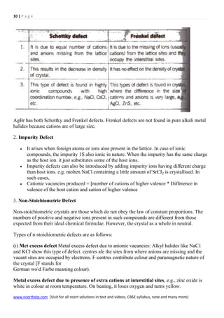 10 | P a g e
www.ncerthelp.com (Visit for all ncert solutions in text and videos, CBSE syllabus, note and many more)
AgBr has both Schottky and Frenkel defects. Frenkel defects are not found in pure alkali metal
halides because cations are of large size.
2. Impurity Defect
 It arises when foreign atoms or ions aloe present in the lattice. In case of ionic
compounds, the impurity 1S also ionic in nature. When the impurity has the same charge
as the host ion. it just substitutes some of the host ions.
 Impurity defects can also be introduced by adding impurity ions having different charge
than host ions. e.g. molten NaCl containing a little amount of SrCI2 is crystallised. In
such cases,
 Cationic vacancies produced = [number of cations of higher valence * Difference in
valence of the host cation and cation of higher valence
3. Non-Stoichiometric Defect
Non-stoichiometric crystals are those which do not obey the law of constant proportions. The
numbers of positive and negative ions present in such compounds are different from those
expected from their ideal chemical formulae. However, the crystal as a whole in neutral.
Types of n-stoichiometric defects are as follows:
(i) Met excess defect Metal excess defect due to anionic vacancies: Alkyl halides like NaC1
and KCl show this type of defect. centres ale the sites from where anions are missing and the
vacant sites are occupied by electrons. F-centres contribute colour and paramagnetic nature of
the crystal [F stands for
German wod Farbe meaning colour).
Metal excess defect due to presence of extra cations at interstitial sites, e.g., zinc oxide is
white in colour at room temperature. On beating, it loses oxygen and turns yellow.
 