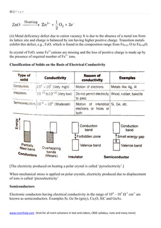 11 | P a g e
www.ncerthelp.com (Visit for all ncert solutions in text and videos, CBSE syllabus, note and many more)
(ii) Metal deficiency defect due to cation vacancy It is due to the absence of a metal ion from
its lattice site and charge is balanced by ion having higher positive charge. Transition metals
exhibit this defect, e.g., FeO, which is found in the composition range from Fe0.93 O to Fe0.96O.
In crystal of FeO, some Fe2+
cations are missing and the loss of positive charge is made up by
the presence of required number of Fe3+
ions.
Classification of Solids on the Basis of Electrical Conductivity
[The electricity produced on heating a polar crystal is called ‘pyroelectricity’.]
When mechanical stress is applied on polar crystals, electricity produced due to displacement
of ions is called ‘piezoelectricity’
Semiconductors
Electronic conductors having electrical conductivity in the range of 104
– 107
Ω-1
cm-1
are
known as semiconductors. Examples Si, Ge Sn (grey), Cu2O, SiC and GaAs.
 