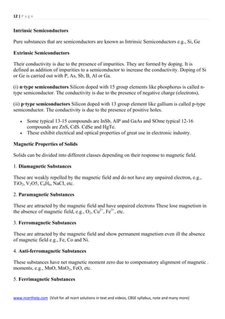 12 | P a g e
www.ncerthelp.com (Visit for all ncert solutions in text and videos, CBSE syllabus, note and many more)
Intrinsic Semiconductors
Pure substances that are semiconductors are known as Intrinsic Semiconductors e.g., Si, Ge
Extrinsic Semiconductors
Their conductivity is due to the presence of impurities. They are formed by doping. It is
defined as addition of impurities to a semiconductor to increase the conductivity. Doping of Si
or Ge is carried out with P, As, Sb, B, Al or Ga.
(i) n·type semiconductors Silicon doped with 15 group elements like phosphorus is called n-
type semiconductor. The conductivity is due to the presence of negative charge (electrons),
(ii) p·type semiconductors Silicon doped with 13 group element like gallium is called p-type
semiconductor. The conductivity is due to the presence of positive holes.
 Some typical 13-15 compounds are InSb, AlP and GaAs and SOme typical 12-16
compounds are ZnS, CdS. CdSe and HgTe.
 These exhibit electrical and optical properties of great use in electronic industry.
Magnetic Properties of Solids
Solids can be divided into different classes depending on their response to magnetic field.
1. Diamagnetic Substances
These are weakly repelled by the magnetic field and do not have any unpaired electron, e.g.,
TiO2, V2O5, C6H6, NaCI, etc.
2. Paramagnetic Substances
These are attracted by the magnetic field and have unpaired electrons These lose magnetism in
the absence of magnetic field, e.g., O2, Cu2+
, Fe3+
, etc.
3. Ferromagnetic Substances
These are attracted by the magnetic field and show permanent magnetism even ill the absence
of magnetic field e.g., Fe, Co and Ni.
4. Anti-ferromagnetic Substances
These substances have net magnetic moment zero due to compensatory alignment of magnetic .
moments, e.g., MnO, MnO2, FeO, etc.
5. Ferrimagnetic Substances
 