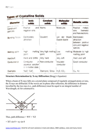 2 | P a g e
www.ncerthelp.com (Visit for all ncert solutions in text and videos, CBSE syllabus, note and many more)
Structure Determination by X-ray Diffraction (Bragg’s Equation)
When a beam of X-rays falls on a crystal plane composed of regularly arranged atoms or ions,
the X-rays are diffracted. If the waves are in phase after reflection, the difference in distance
travelled by the two rays ti.e., path difference) must be equal to an integral number of
Wavelength, nλ for constructive.
Thus, path difference = WY + YZ
= XY sin θ + xy sin θ
 