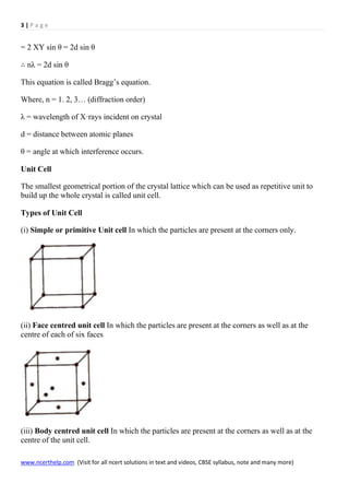 3 | P a g e
www.ncerthelp.com (Visit for all ncert solutions in text and videos, CBSE syllabus, note and many more)
= 2 XY sin θ = 2d sin θ
∴ nλ = 2d sin θ
This equation is called Bragg’s equation.
Where, n = 1. 2, 3… (diffraction order)
λ = wavelength of X·rays incident on crystal
d = distance between atomic planes
θ = angle at which interference occurs.
Unit Cell
The smallest geometrical portion of the crystal lattice which can be used as repetitive unit to
build up the whole crystal is called unit cell.
Types of Unit Cell
(i) Simple or primitive Unit cell In which the particles are present at the corners only.
(ii) Face centred unit cell In which the particles are present at the corners as well as at the
centre of each of six faces
(iii) Body centred unit cell In which the particles are present at the corners as well as at the
centre of the unit cell.
 