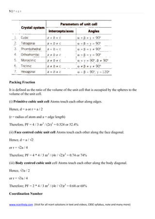 5 | P a g e
www.ncerthelp.com (Visit for all ncert solutions in text and videos, CBSE syllabus, note and many more)
Packing Fraction
It is defined as the ratio of the volume of the unit cell that is occupied by the spheres to the
volume of the unit cell.
(i) Primitive cubic unit cell Atoms touch each other along edges.
Hence, d = a or r = a / 2
(r = radius of atom and a = edge length)
Therefore, PF = 4 / 3 πr3
/ (2r)3
= 0.524 or 52.4%
(ii) Face centred cubic unit cell Atoms touch each other along the face diagonal.
Hence, d = a / √2
or r = √2a / 4
Therefore; PF = 4 * 4 / 3 πr3
/ (4r / √2)r3
= 0.74 or 74%
(iii) Body centred cubic unit cell Atoms touch each other along the body diagonal.
Hence, √3a / 2
or r = √3a / 4
Therefore; PF = 2 * 4 / 3 πr3
/ (4r / √3)r3
= 0.68 or 68%
Coordination Number
 