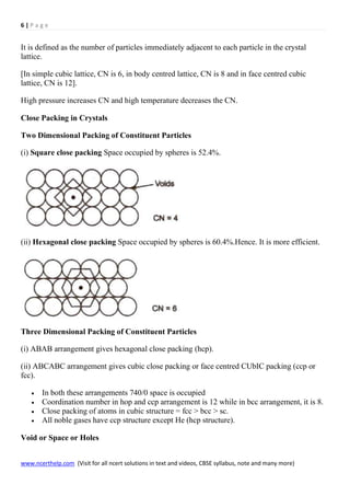 6 | P a g e
www.ncerthelp.com (Visit for all ncert solutions in text and videos, CBSE syllabus, note and many more)
It is defined as the number of particles immediately adjacent to each particle in the crystal
lattice.
[In simple cubic lattice, CN is 6, in body centred lattice, CN is 8 and in face centred cubic
lattice, CN is 12].
High pressure increases CN and high temperature decreases the CN.
Close Packing in Crystals
Two Dimensional Packing of Constituent Particles
(i) Square close packing Space occupied by spheres is 52.4%.
(ii) Hexagonal close packing Space occupied by spheres is 60.4%.Hence. It is more efficient.
Three Dimensional Packing of Constituent Particles
(i) ABAB arrangement gives hexagonal close packing (hcp).
(ii) ABCABC arrangement gives cubic close packing or face centred CUbIC packing (ccp or
fcc).
 In both these arrangements 740/0 space is occupied
 Coordination number in hop and ccp arrangement is 12 while in bcc arrangement, it is 8.
 Close packing of atoms in cubic structure = fcc > bcc > sc.
 All noble gases have ccp structure except He (hcp structure).
Void or Space or Holes
 