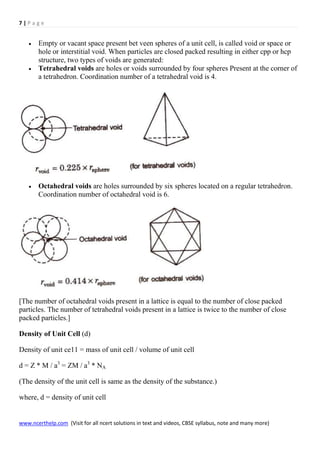 7 | P a g e
www.ncerthelp.com (Visit for all ncert solutions in text and videos, CBSE syllabus, note and many more)
 Empty or vacant space present bet veen spheres of a unit cell, is called void or space or
hole or interstitial void. When particles are closed packed resulting in either cpp or hcp
structure, two types of voids are generated:
 Tetrahedral voids are holes or voids surrounded by four spheres Present at the corner of
a tetrahedron. Coordination number of a tetrahedral void is 4.
 Octahedral voids are holes surrounded by six spheres located on a regular tetrahedron.
Coordination number of octahedral void is 6.
[The number of octahedral voids present in a lattice is equal to the number of close packed
particles. The number of tetrahedral voids present in a lattice is twice to the number of close
packed particles.]
Density of Unit Cell (d)
Density of unit ce11 = mass of unit cell / volume of unit cell
d = Z * M / a3
= ZM / a3
* NA
(The density of the unit cell is same as the density of the substance.)
where, d = density of unit cell
 