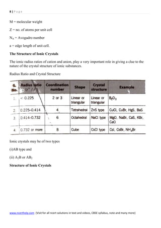 8 | P a g e
www.ncerthelp.com (Visit for all ncert solutions in text and videos, CBSE syllabus, note and many more)
M = molecular weight
Z = no. of atoms per unit cell
NA = Avogadro number
a = edge length of unit cell.
The Structure of Ionic Crystals
The ionic radius ratios of cation and anion, play a very important role in giving a clue to the
nature of the crystal structure of ionic substances.
Radius Ratio and Crystal Structure
Ionic crystals may be of two types
(i)AB type and
(ii) A2B or AB2
Structure of Ionic Crystals
 